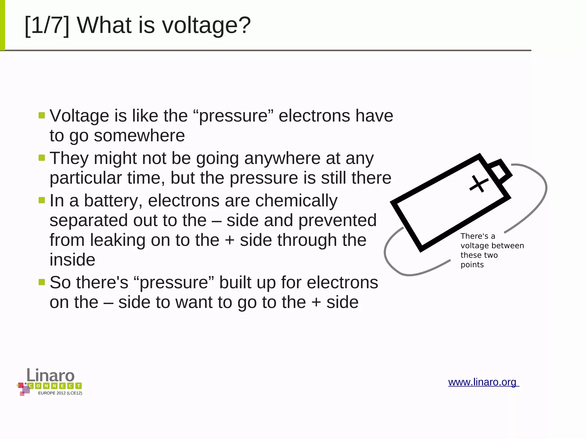 EUROPE 2012 (LCE12)
www.linaro.org
[1/7] What is voltage?
Voltage is like the “pressure” electrons have
to go somewhere
They might not be going anywhere at any
particular time, but the pressure is still there
In a battery, electrons are chemically
separated out to the – side and prevented
from leaking on to the + side through the
inside
So there's “pressure” built up for electrons
on the – side to want to go to the + side
 