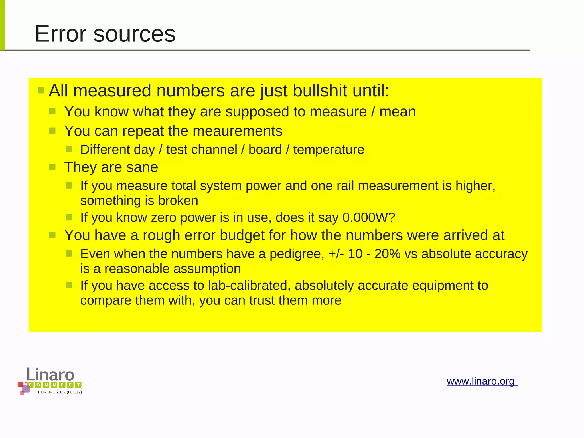 EUROPE 2012 (LCE12)
www.linaro.org
Error sources
All measured numbers are just bullshit until:
You know what they are supposed to measure / mean
You can repeat the meaurements
Different day / test channel / board / temperature
They are sane
If you measure total system power and one rail measurement is higher,
something is broken
If you know zero power is in use, does it say 0.000W?
You have a rough error budget for how the numbers were arrived at
Even when the numbers have a pedigree, +/- 10 - 20% vs absolute accuracy
is a reasonable assumption
If you have access to lab-calibrated, absolutely accurate equipment to
compare them with, you can trust them more
 