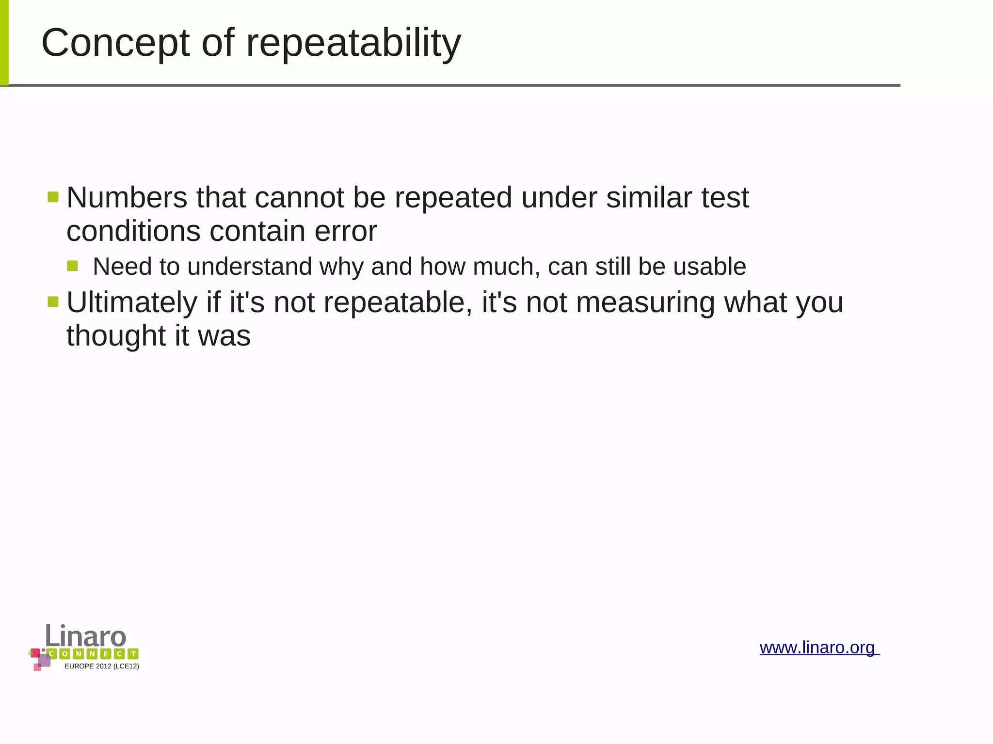 EUROPE 2012 (LCE12)
www.linaro.org
Concept of repeatability
Numbers that cannot be repeated under similar test
conditions contain error
Need to understand why and how much, can still be usable
Ultimately if it's not repeatable, it's not measuring what you
thought it was
 