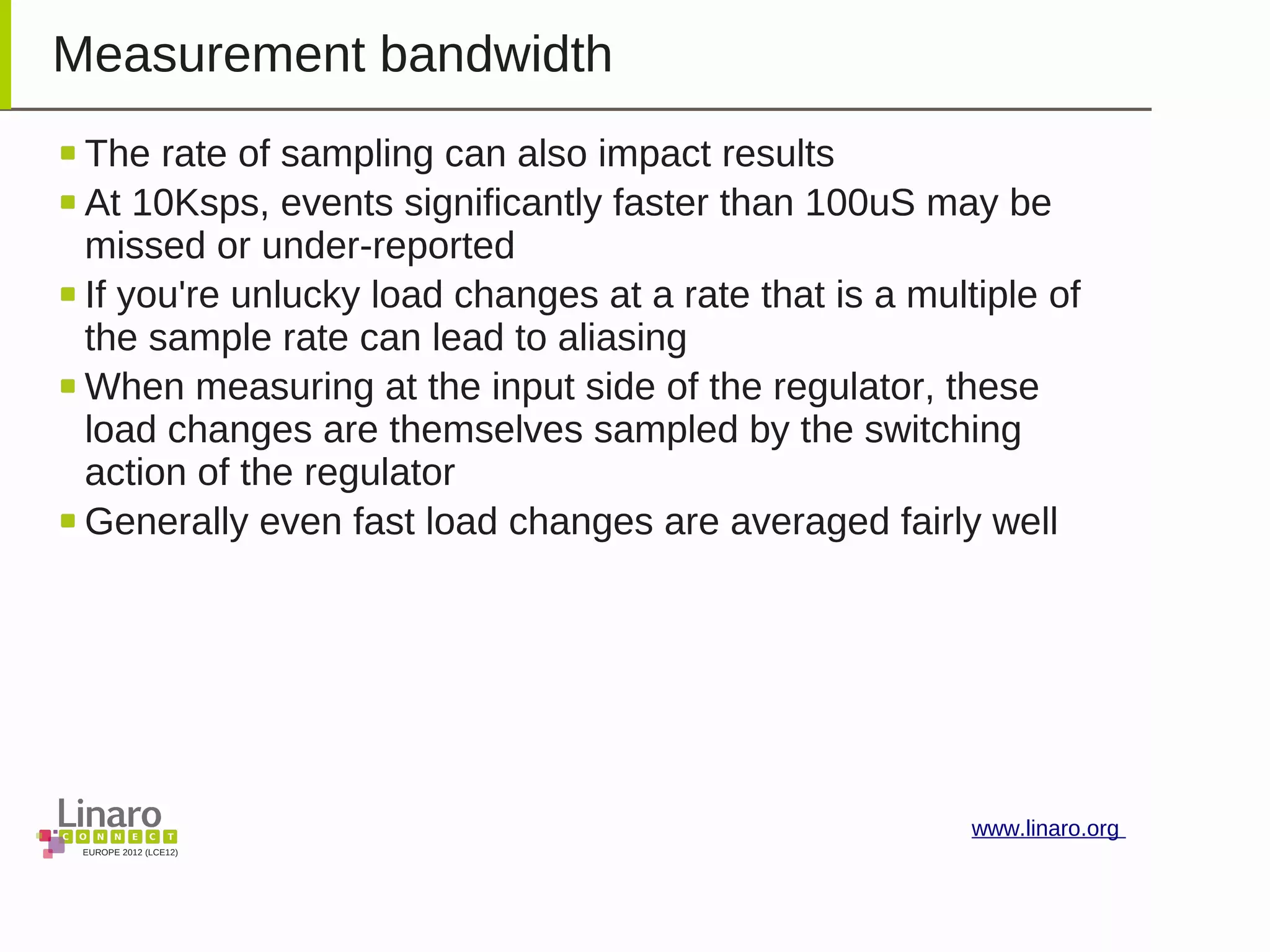 EUROPE 2012 (LCE12)
www.linaro.org
Measurement bandwidth
The rate of sampling can also impact results
At 10Ksps, events significantly faster than 100uS may be
missed or under-reported
If you're unlucky load changes at a rate that is a multiple of
the sample rate can lead to aliasing
When measuring at the input side of the regulator, these
load changes are themselves sampled by the switching
action of the regulator
Generally even fast load changes are averaged fairly well
 