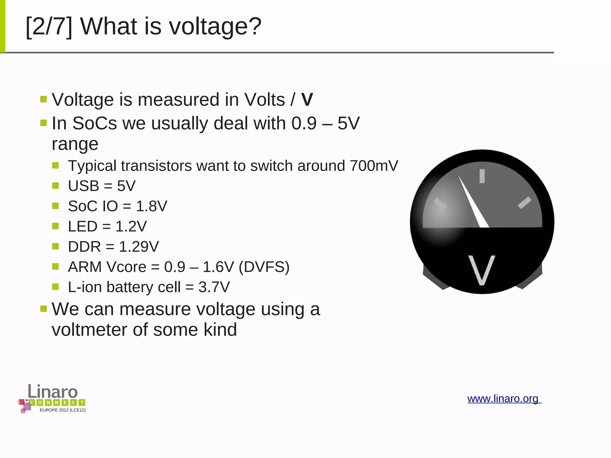 EUROPE 2012 (LCE12)
www.linaro.org
[2/7] What is voltage?
Voltage is measured in Volts / V
In SoCs we usually deal with 0.9 – 5V
range
Typical transistors want to switch around 700mV
USB = 5V
SoC IO = 1.8V
LED = 1.2V
DDR = 1.29V
ARM Vcore = 0.9 – 1.6V (DVFS)
L-ion battery cell = 3.7V
We can measure voltage using a
voltmeter of some kind
 