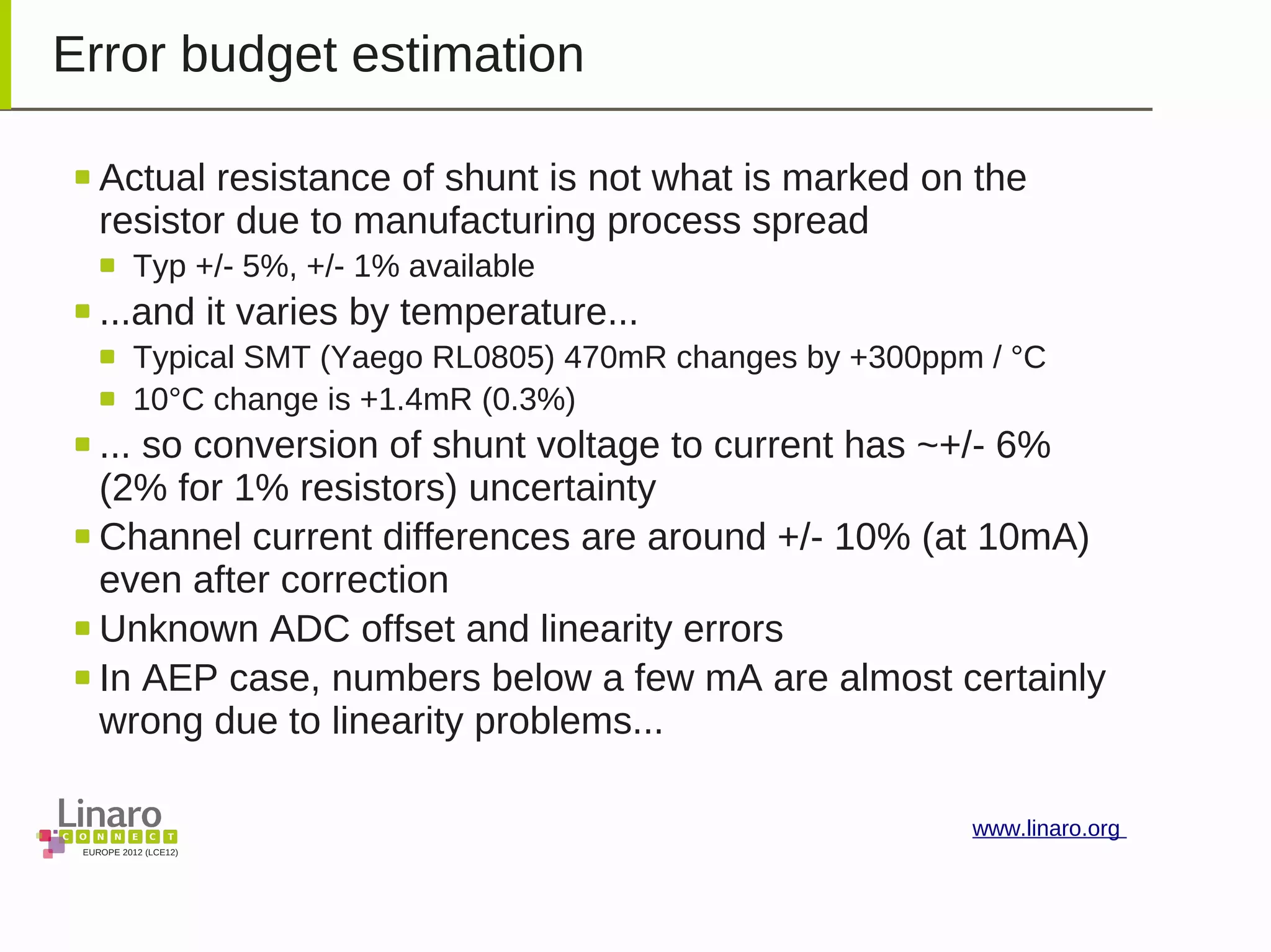 EUROPE 2012 (LCE12)
www.linaro.org
Error budget estimation
Actual resistance of shunt is not what is marked on the
resistor due to manufacturing process spread
Typ +/- 5%, +/- 1% available
...and it varies by temperature...
Typical SMT (Yaego RL0805) 470mR changes by +300ppm / °C
10°C change is +1.4mR (0.3%)
... so conversion of shunt voltage to current has ~+/- 6%
(2% for 1% resistors) uncertainty
Channel current differences are around +/- 10% (at 10mA)
even after correction
Unknown ADC offset and linearity errors
In AEP case, numbers below a few mA are almost certainly
wrong due to linearity problems...
 