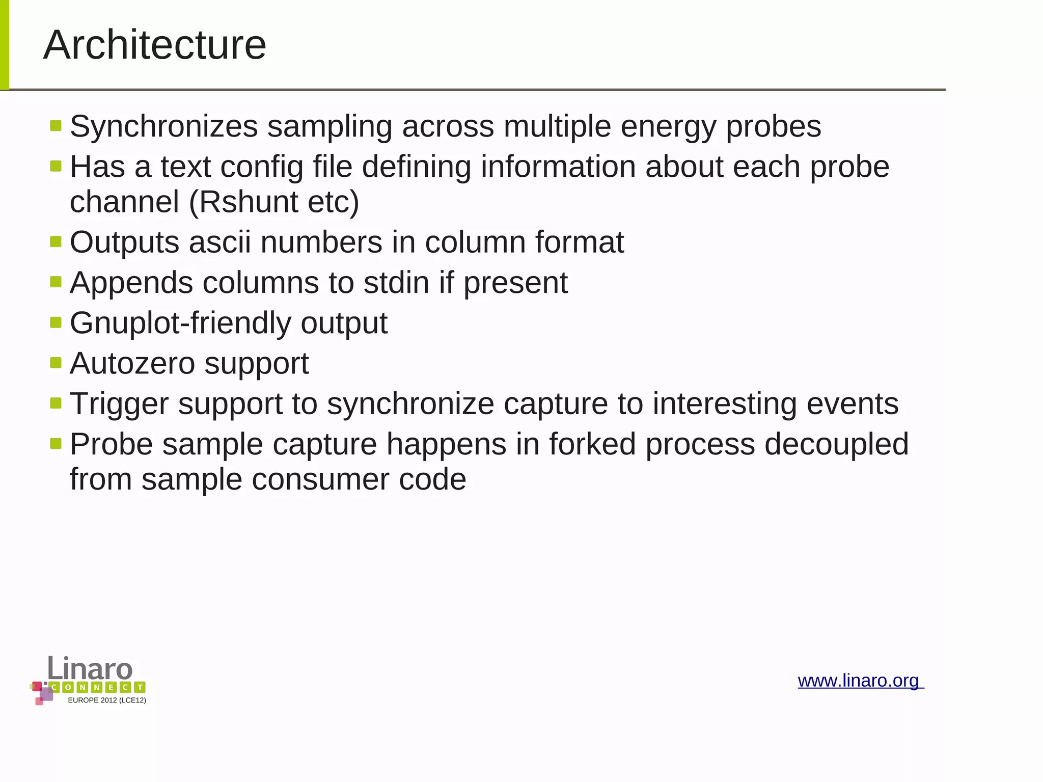 EUROPE 2012 (LCE12)
www.linaro.org
Architecture
Synchronizes sampling across multiple energy probes
Has a text config file defining information about each probe
channel (Rshunt etc)
Outputs ascii numbers in column format
Appends columns to stdin if present
Gnuplot-friendly output
Autozero support
Trigger support to synchronize capture to interesting events
Probe sample capture happens in forked process decoupled
from sample consumer code
 