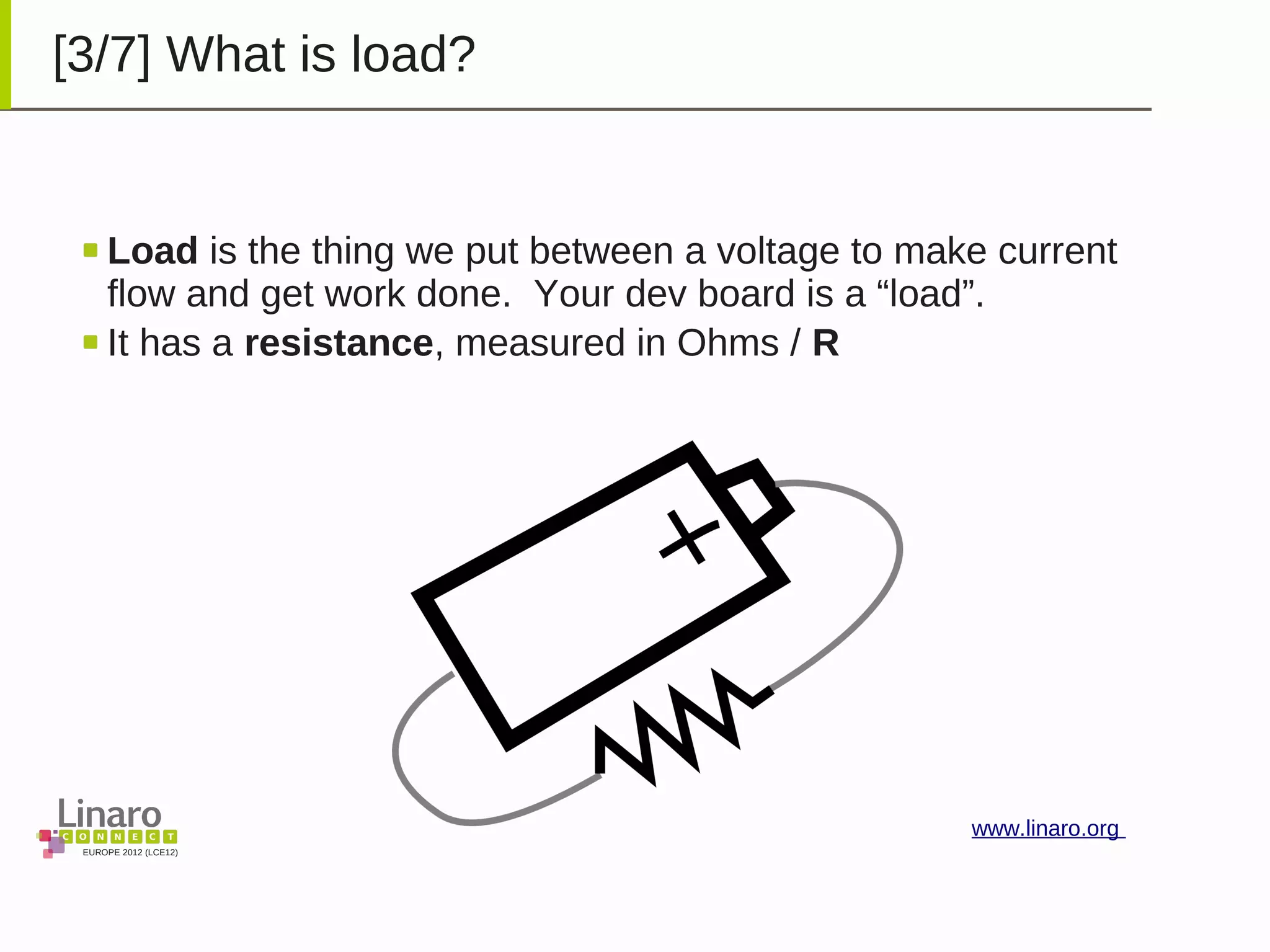 EUROPE 2012 (LCE12)
www.linaro.org
[3/7] What is load?
Load is the thing we put between a voltage to make current
flow and get work done. Your dev board is a “load”.
It has a resistance, measured in Ohms / R
 