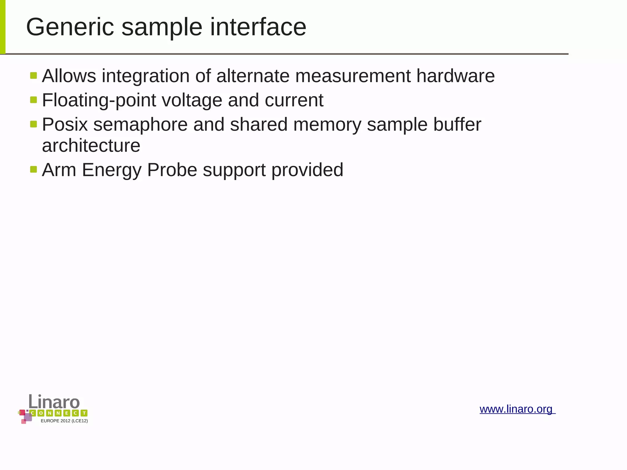 EUROPE 2012 (LCE12)
www.linaro.org
Generic sample interface
Allows integration of alternate measurement hardware
Floating-point voltage and current
Posix semaphore and shared memory sample buffer
architecture
Arm Energy Probe support provided
 
