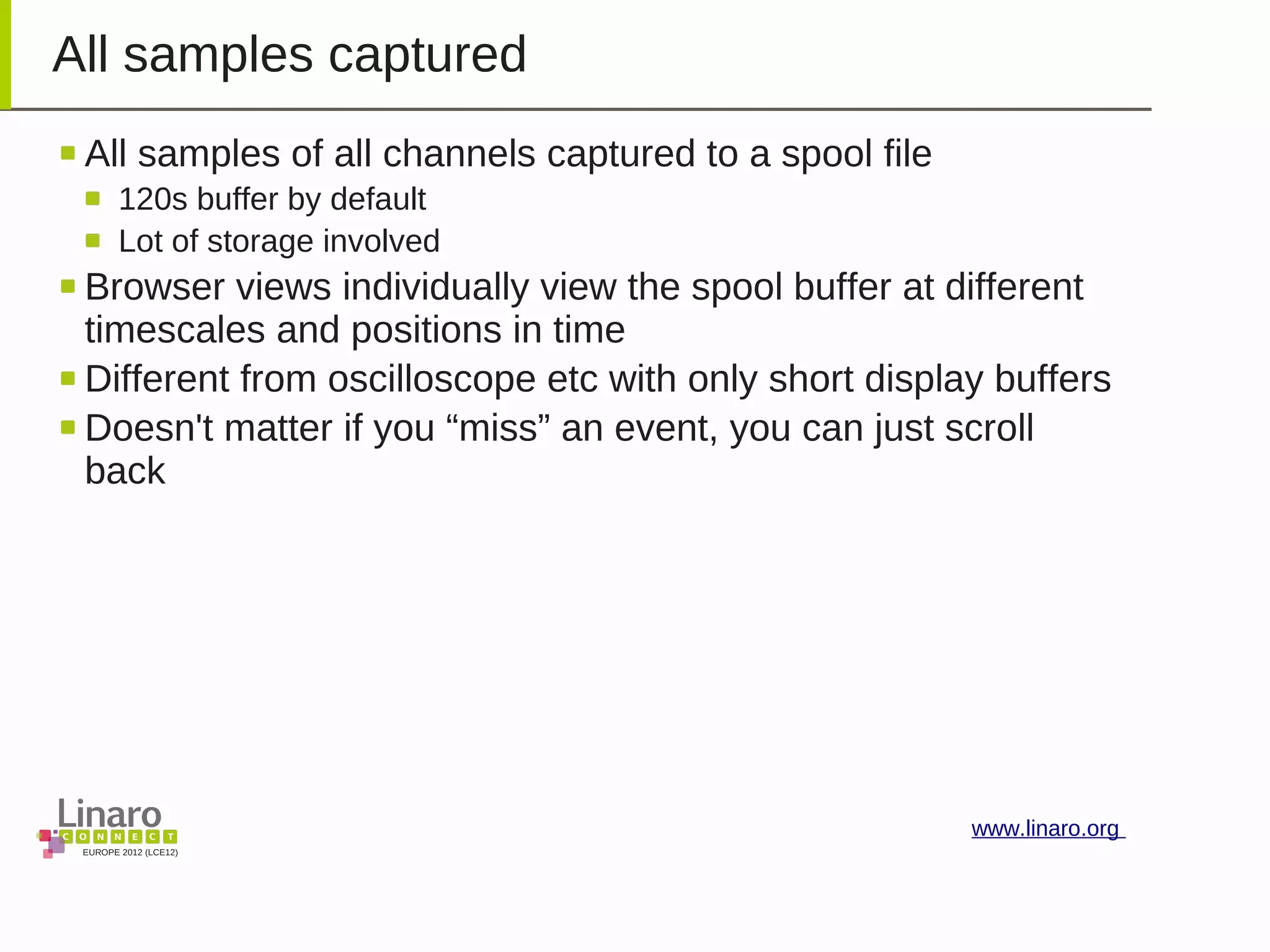 EUROPE 2012 (LCE12)
www.linaro.org
All samples captured
All samples of all channels captured to a spool file
120s buffer by default
Lot of storage involved
Browser views individually view the spool buffer at different
timescales and positions in time
Different from oscilloscope etc with only short display buffers
Doesn't matter if you “miss” an event, you can just scroll
back
 