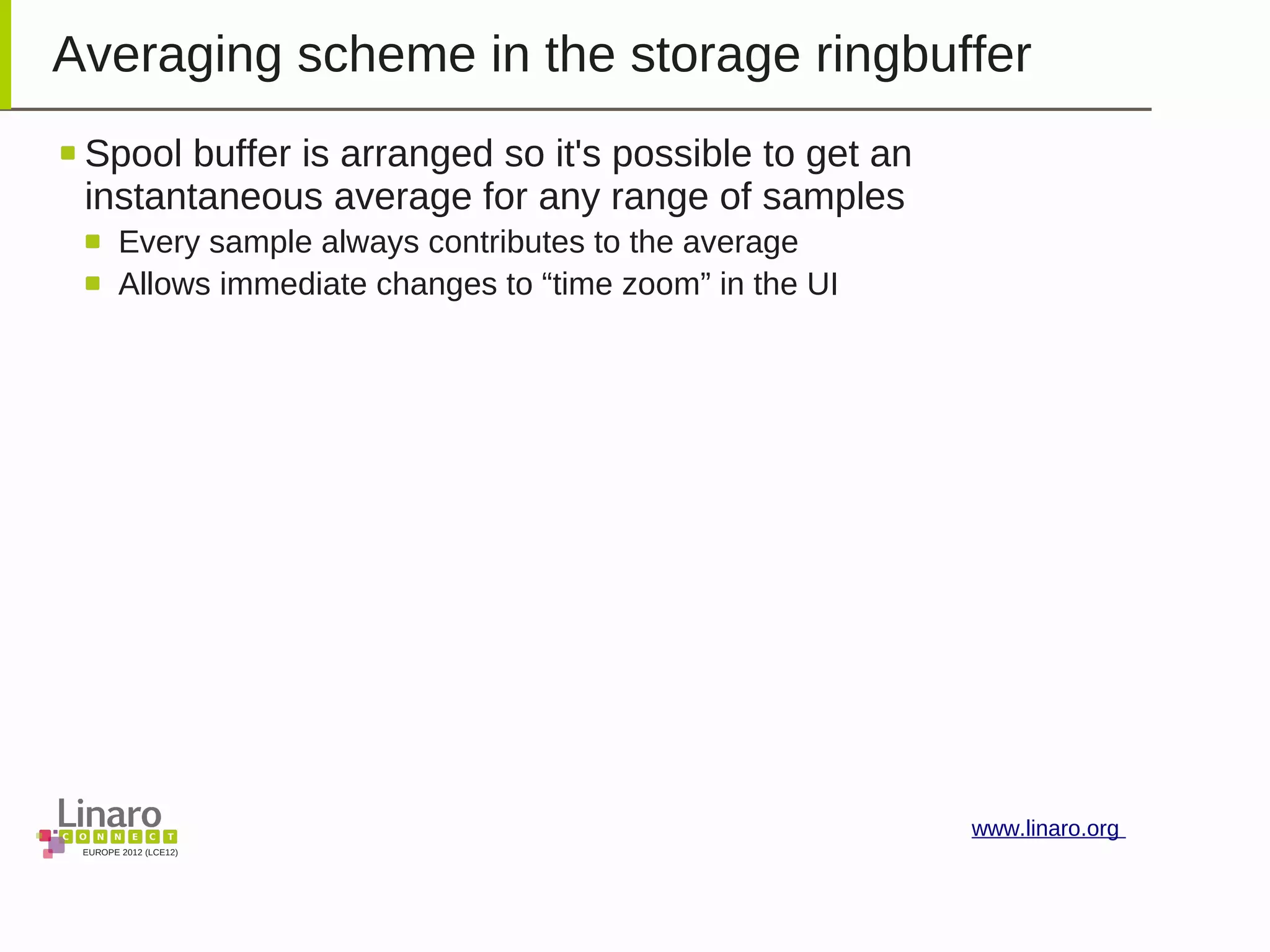 EUROPE 2012 (LCE12)
www.linaro.org
Averaging scheme in the storage ringbuffer
Spool buffer is arranged so it's possible to get an
instantaneous average for any range of samples
Every sample always contributes to the average
Allows immediate changes to “time zoom” in the UI
 
