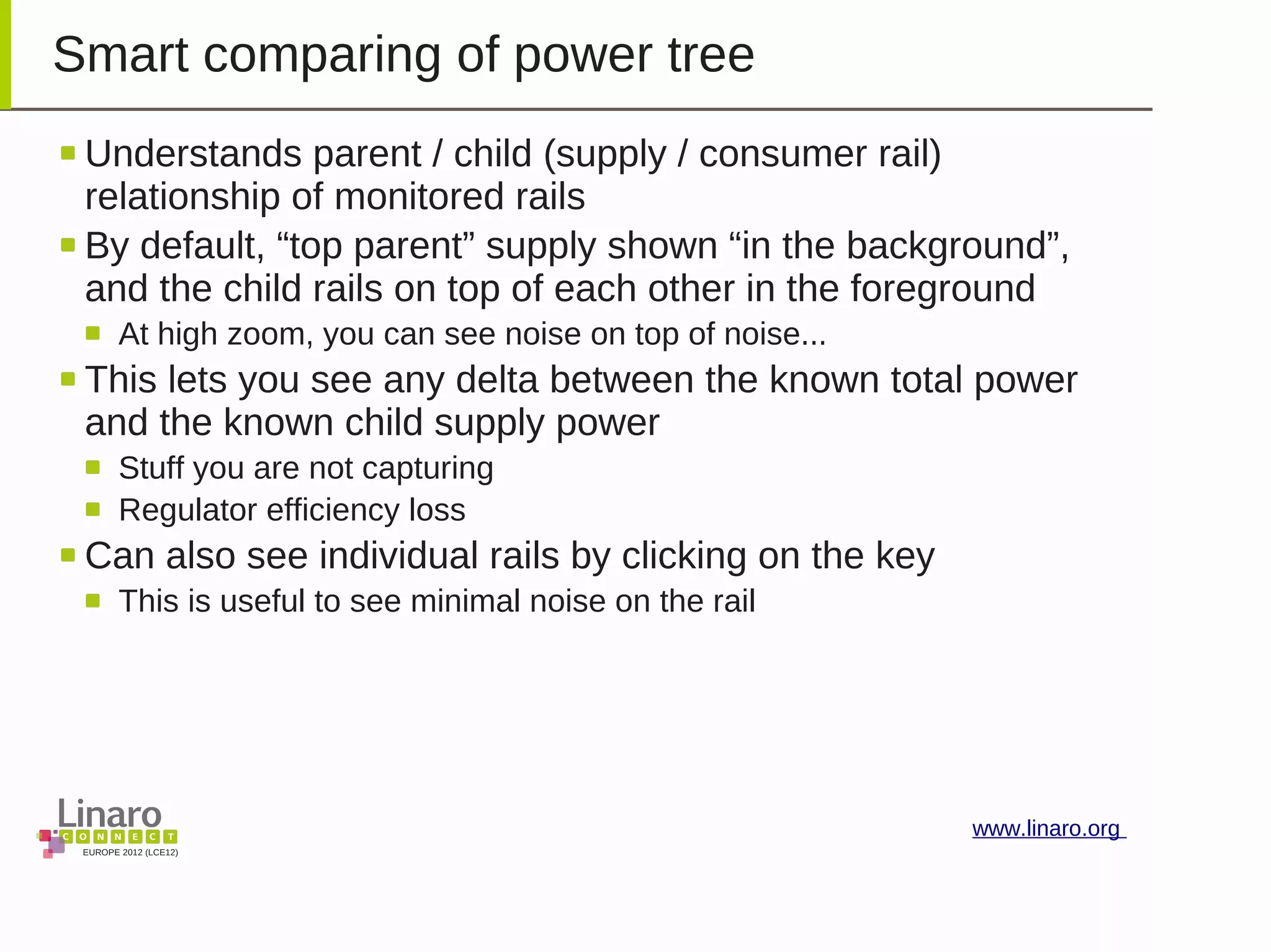 EUROPE 2012 (LCE12)
www.linaro.org
Smart comparing of power tree
Understands parent / child (supply / consumer rail)
relationship of monitored rails
By default, “top parent” supply shown “in the background”,
and the child rails on top of each other in the foreground
At high zoom, you can see noise on top of noise...
This lets you see any delta between the known total power
and the known child supply power
Stuff you are not capturing
Regulator efficiency loss
Can also see individual rails by clicking on the key
This is useful to see minimal noise on the rail
 