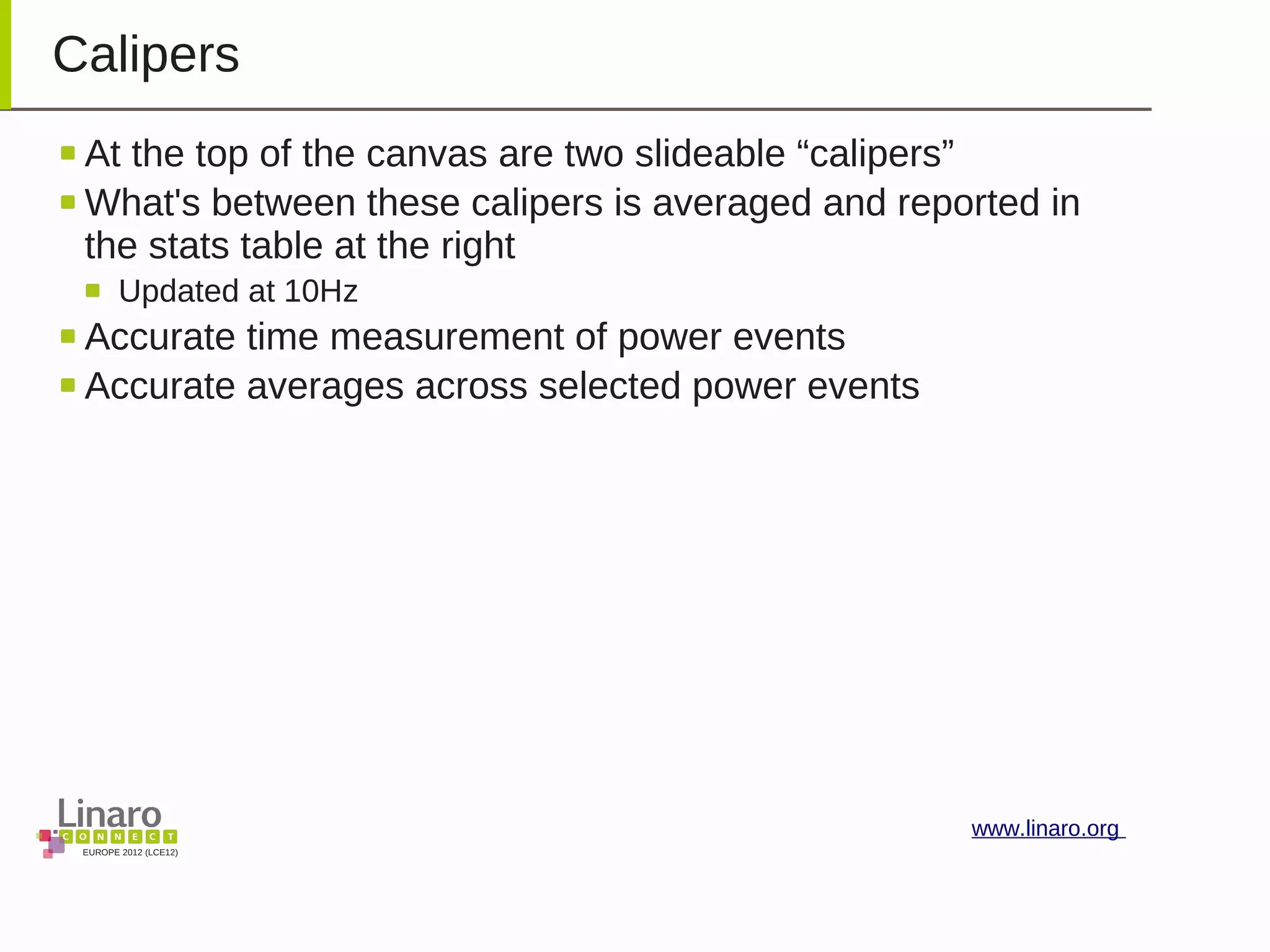 EUROPE 2012 (LCE12)
www.linaro.org
Calipers
At the top of the canvas are two slideable “calipers”
What's between these calipers is averaged and reported in
the stats table at the right
Updated at 10Hz
Accurate time measurement of power events
Accurate averages across selected power events
 