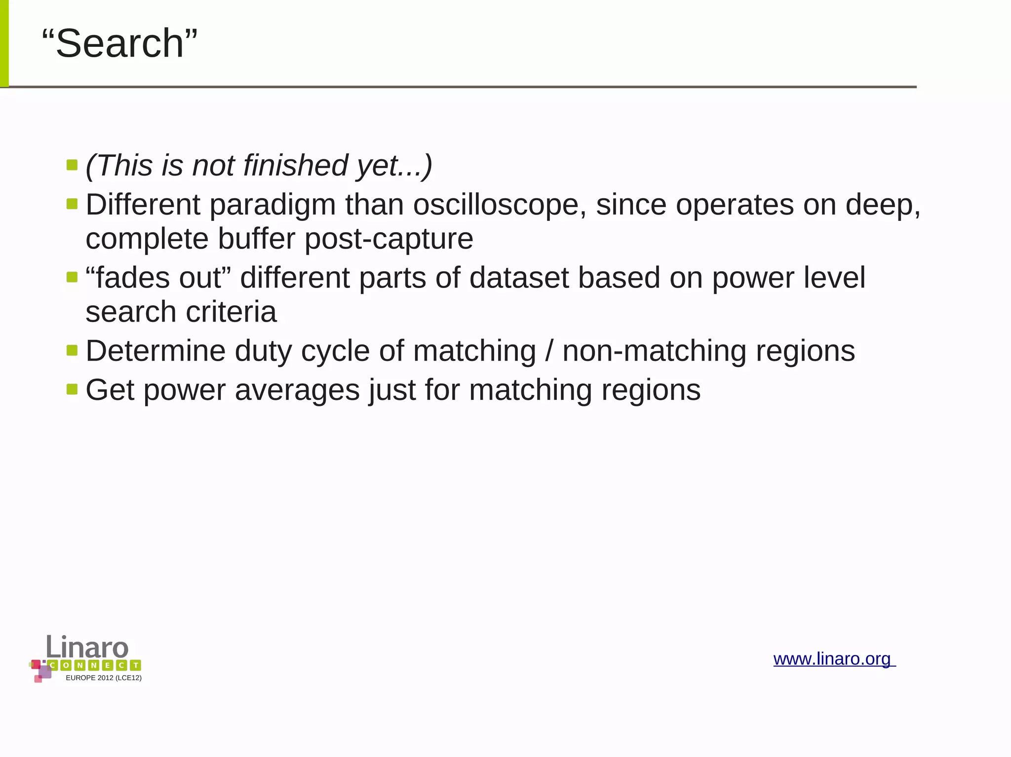 EUROPE 2012 (LCE12)
www.linaro.org
“Search”
(This is not finished yet...)
Different paradigm than oscilloscope, since operates on deep,
complete buffer post-capture
“fades out” different parts of dataset based on power level
search criteria
Determine duty cycle of matching / non-matching regions
Get power averages just for matching regions
 