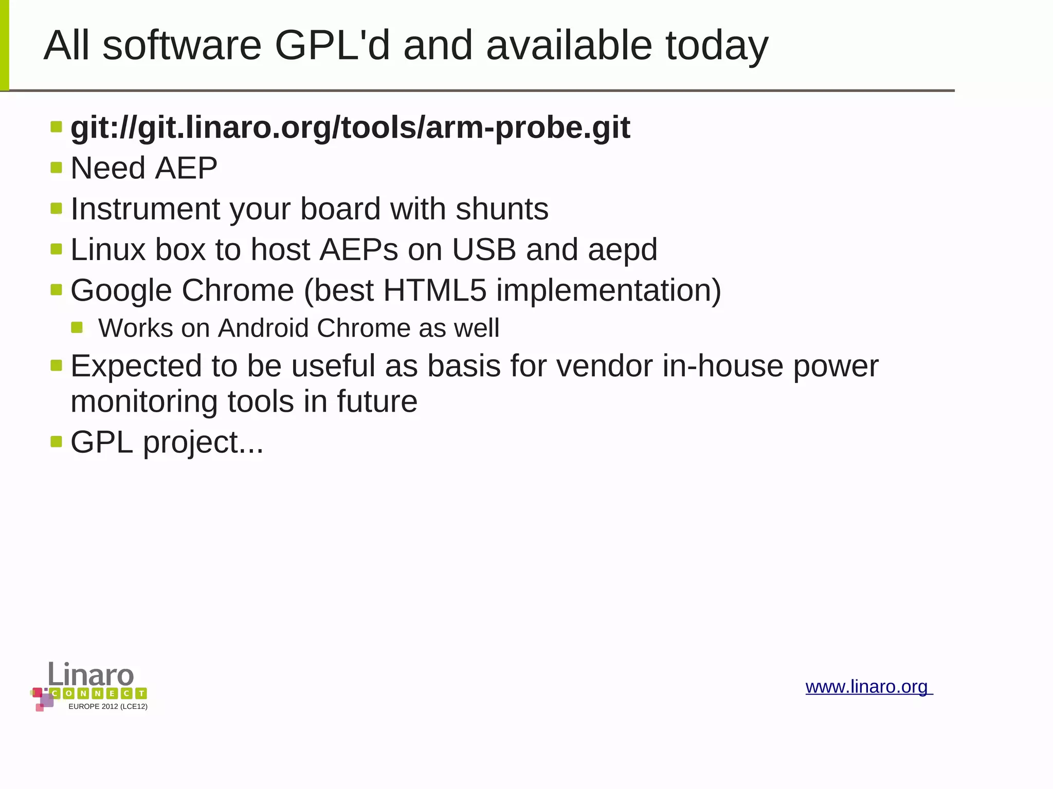 EUROPE 2012 (LCE12)
www.linaro.org
All software GPL'd and available today
git://git.linaro.org/tools/arm-probe.git
Need AEP
Instrument your board with shunts
Linux box to host AEPs on USB and aepd
Google Chrome (best HTML5 implementation)
Works on Android Chrome as well
Expected to be useful as basis for vendor in-house power
monitoring tools in future
GPL project...
 
