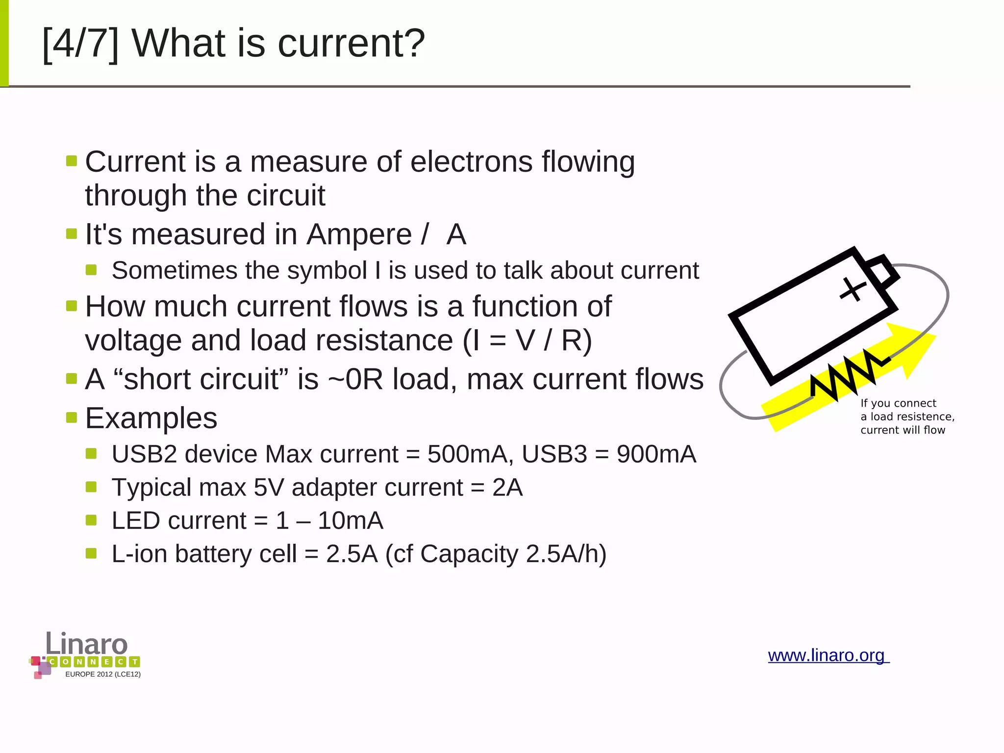 EUROPE 2012 (LCE12)
www.linaro.org
[4/7] What is current?
Current is a measure of electrons flowing
through the circuit
It's measured in Ampere / A
Sometimes the symbol I is used to talk about current
How much current flows is a function of
voltage and load resistance (I = V / R)
A “short circuit” is ~0R load, max current flows
Examples
USB2 device Max current = 500mA, USB3 = 900mA
Typical max 5V adapter current = 2A
LED current = 1 – 10mA
L-ion battery cell = 2.5A (cf Capacity 2.5A/h)
 