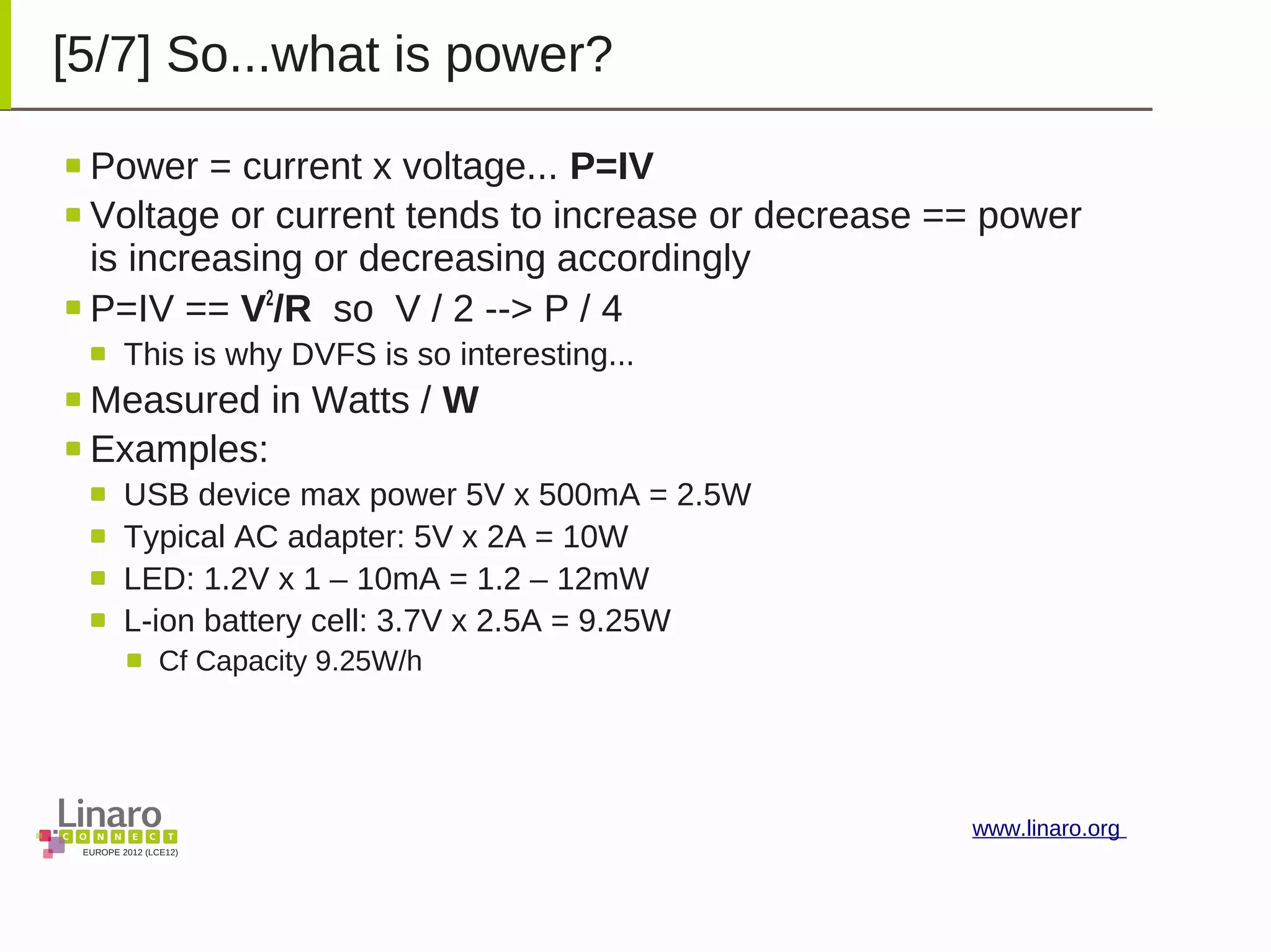 EUROPE 2012 (LCE12)
www.linaro.org
[5/7] So...what is power?
Power = current x voltage... P=IV
Voltage or current tends to increase or decrease == power
is increasing or decreasing accordingly
P=IV == V2
/R so V / 2 --> P / 4
This is why DVFS is so interesting...
Measured in Watts / W
Examples:
USB device max power 5V x 500mA = 2.5W
Typical AC adapter: 5V x 2A = 10W
LED: 1.2V x 1 – 10mA = 1.2 – 12mW
L-ion battery cell: 3.7V x 2.5A = 9.25W
Cf Capacity 9.25W/h
 