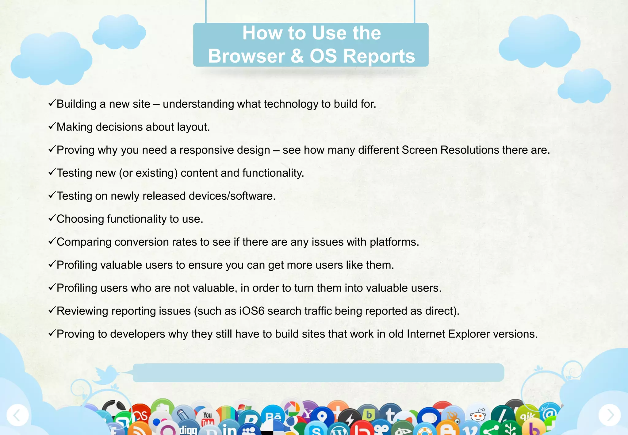 Www.Mywebsite.Com | +12 34 567 890 | Street Address 12345, City, Country
How to Use the
Browser & OS Reports
Building a new site – understanding what technology to build for.
Making decisions about layout.
Proving why you need a responsive design – see how many different Screen Resolutions there are.
Testing new (or existing) content and functionality.
Testing on newly released devices/software.
Choosing functionality to use.
Comparing conversion rates to see if there are any issues with platforms.
Profiling valuable users to ensure you can get more users like them.
Profiling users who are not valuable, in order to turn them into valuable users.
Reviewing reporting issues (such as iOS6 search traffic being reported as direct).
Proving to developers why they still have to build sites that work in old Internet Explorer versions.
 