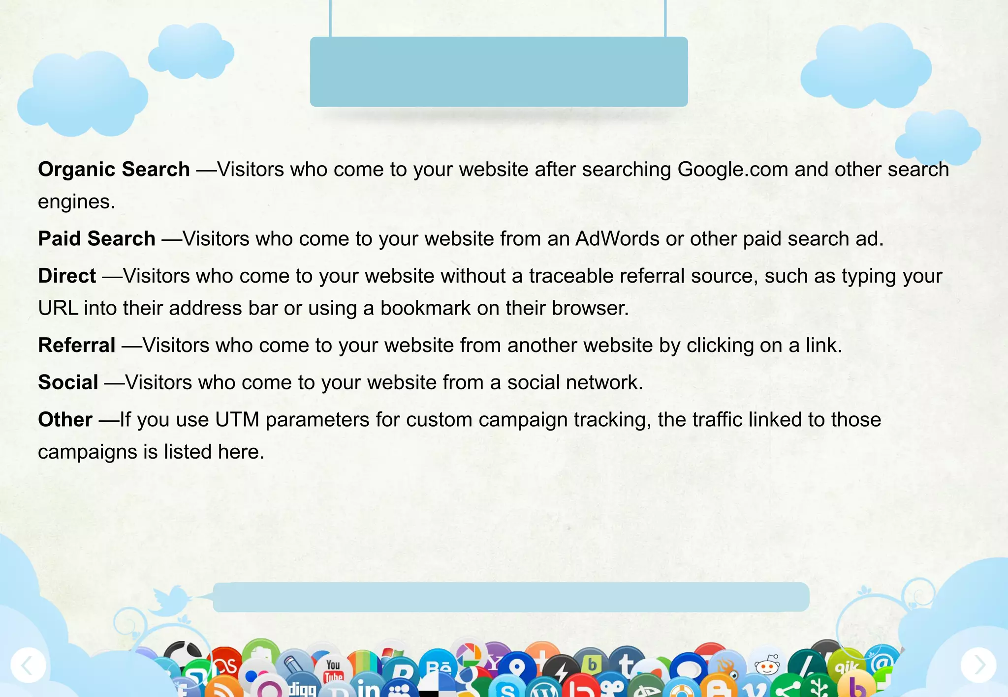 Www.Mywebsite.Com | +12 34 567 890 | Street Address 12345, City, Country
Organic Search —Visitors who come to your website after searching Google.com and other search
engines.
Paid Search —Visitors who come to your website from an AdWords or other paid search ad.
Direct —Visitors who come to your website without a traceable referral source, such as typing your
URL into their address bar or using a bookmark on their browser.
Referral —Visitors who come to your website from another website by clicking on a link.
Social —Visitors who come to your website from a social network.
Other —If you use UTM parameters for custom campaign tracking, the traffic linked to those
campaigns is listed here.
 