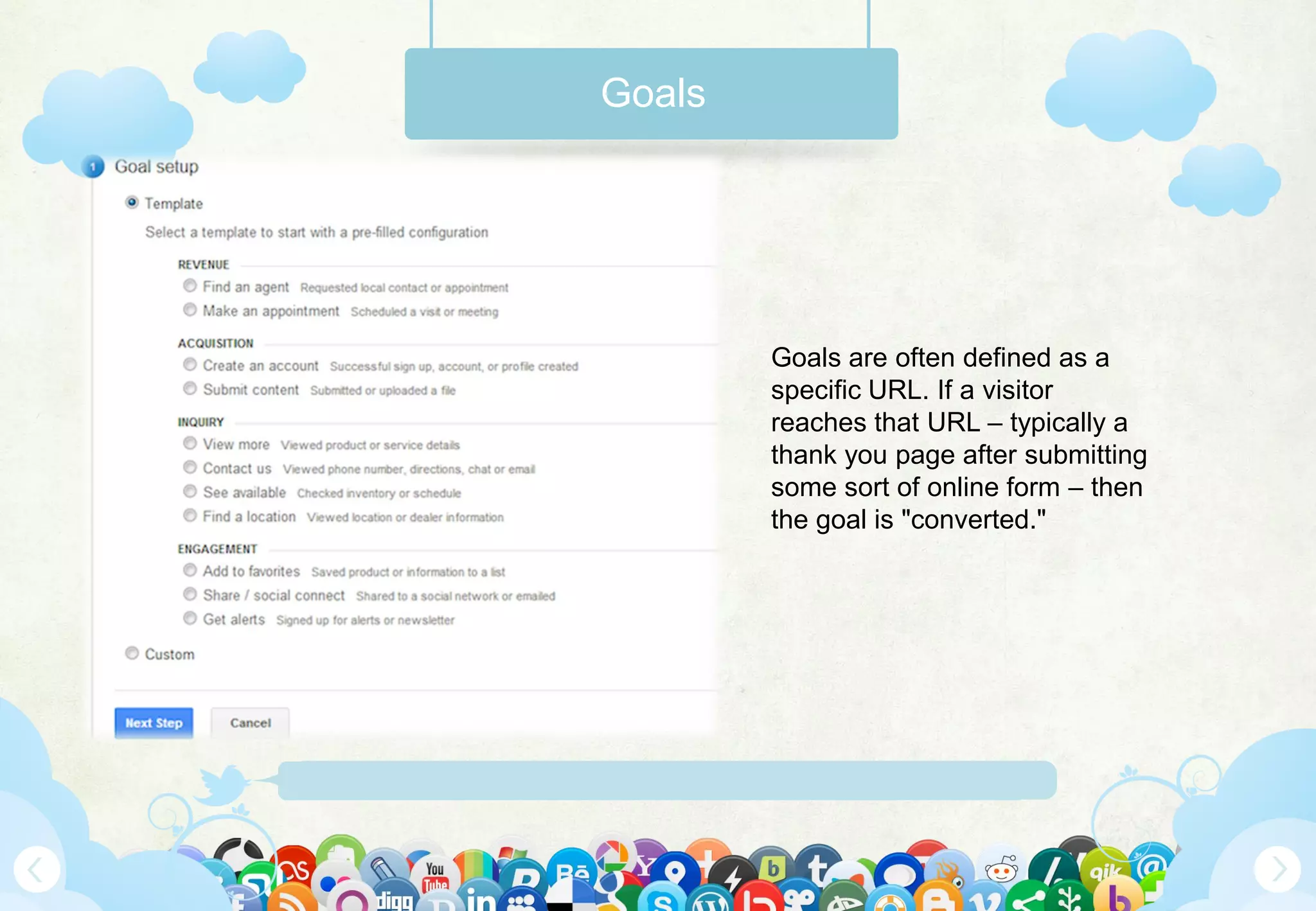 Www.Mywebsite.Com | +12 34 567 890 | Street Address 12345, City, Country
Goals
Goals are often defined as a
specific URL. If a visitor
reaches that URL – typically a
thank you page after submitting
some sort of online form – then
the goal is "converted."
 