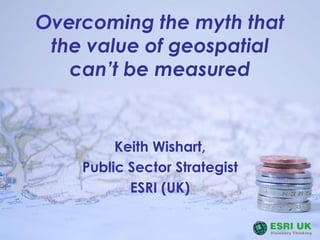 Overcoming the myth that
the value of geospatial
can’t be measured
Keith Wishart,
Public Sector Strategist
ESRI (UK)
 