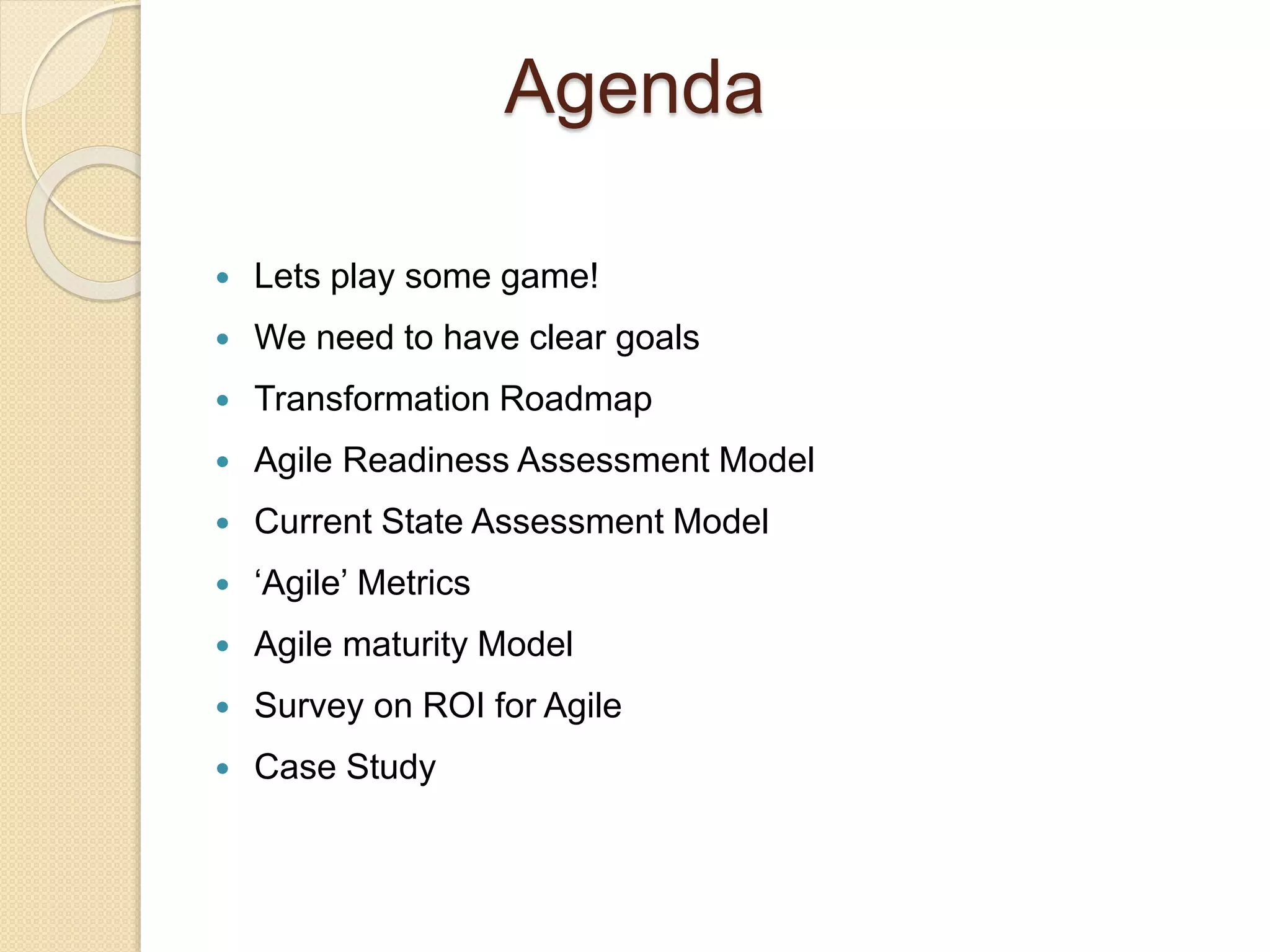 Agenda
 Lets play some game!
 We need to have clear goals
 Transformation Roadmap
 Agile Readiness Assessment Model
 Current State Assessment Model
 ‘Agile’ Metrics
 Agile maturity Model
 Survey on ROI for Agile
 Case Study
 