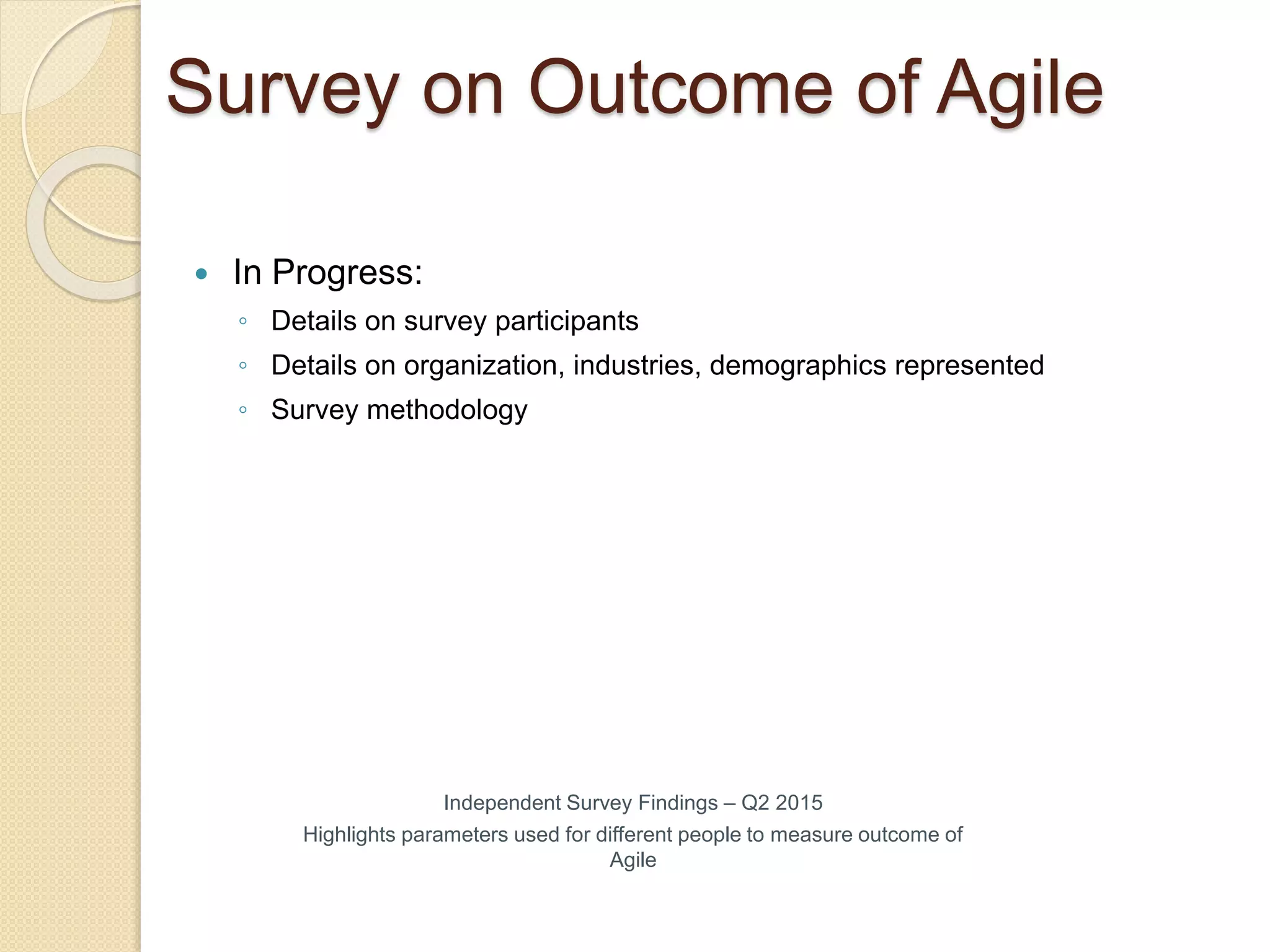Survey on Outcome of Agile
Independent Survey Findings – Q2 2015
Highlights parameters used for different people to measure outcome of
Agile
 In Progress:
◦ Details on survey participants
◦ Details on organization, industries, demographics represented
◦ Survey methodology
 