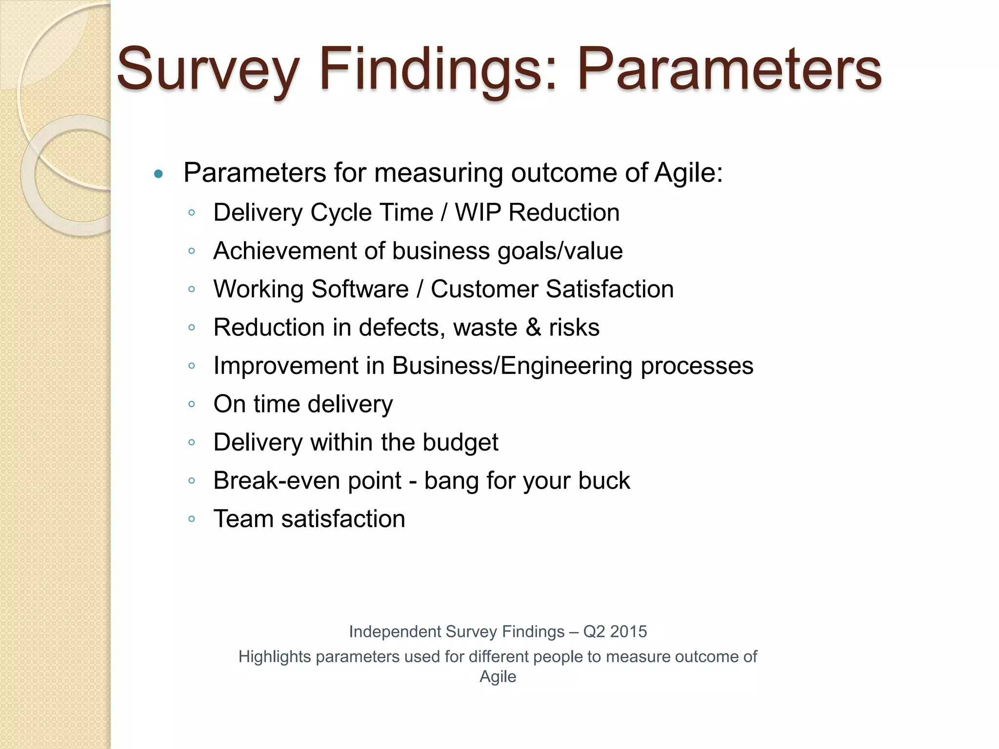 Survey Findings: Parameters
 Parameters for measuring outcome of Agile:
◦ Delivery Cycle Time / WIP Reduction
◦ Achievement of business goals/value
◦ Working Software / Customer Satisfaction
◦ Reduction in defects, waste & risks
◦ Improvement in Business/Engineering processes
◦ On time delivery
◦ Delivery within the budget
◦ Break-even point - bang for your buck
◦ Team satisfaction
Independent Survey Findings – Q2 2015
Highlights parameters used for different people to measure outcome of
Agile
 