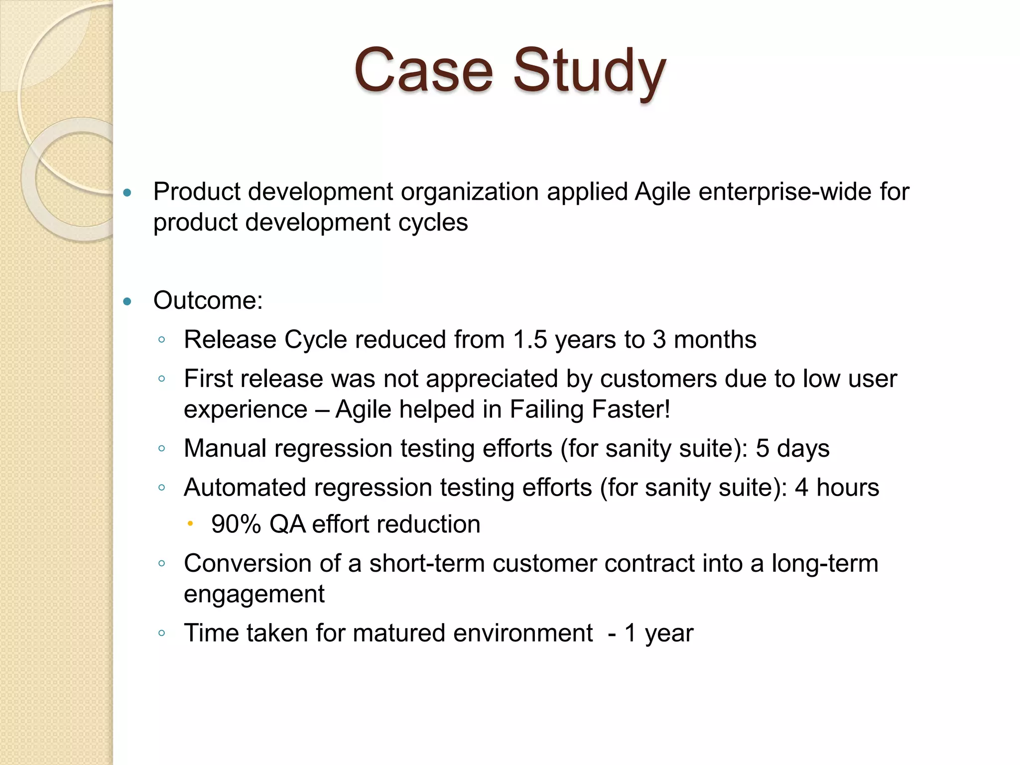 Case Study
 Product development organization applied Agile enterprise-wide for
product development cycles
 Outcome:
◦ Release Cycle reduced from 1.5 years to 3 months
◦ First release was not appreciated by customers due to low user
experience – Agile helped in Failing Faster!
◦ Manual regression testing efforts (for sanity suite): 5 days
◦ Automated regression testing efforts (for sanity suite): 4 hours
 90% QA effort reduction
◦ Conversion of a short-term customer contract into a long-term
engagement
◦ Time taken for matured environment - 1 year
 