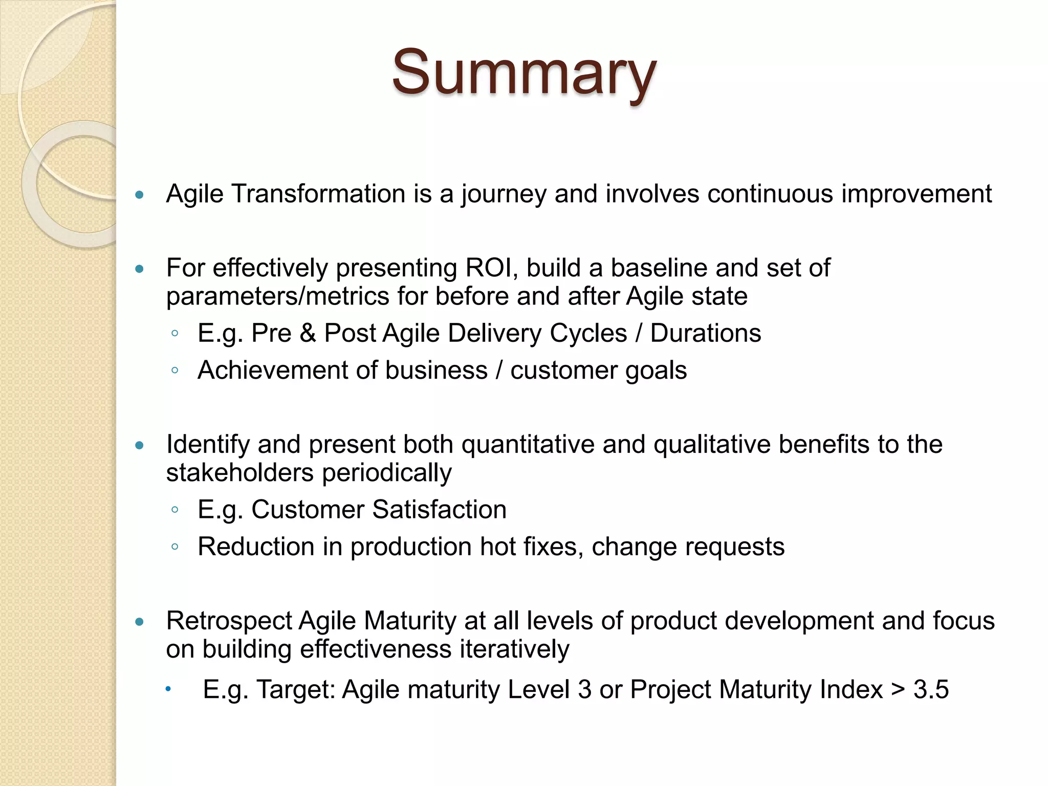 Summary
 Agile Transformation is a journey and involves continuous improvement
 For effectively presenting ROI, build a baseline and set of
parameters/metrics for before and after Agile state
◦ E.g. Pre & Post Agile Delivery Cycles / Durations
◦ Achievement of business / customer goals
 Identify and present both quantitative and qualitative benefits to the
stakeholders periodically
◦ E.g. Customer Satisfaction
◦ Reduction in production hot fixes, change requests
 Retrospect Agile Maturity at all levels of product development and focus
on building effectiveness iteratively
 E.g. Target: Agile maturity Level 3 or Project Maturity Index > 3.5
 