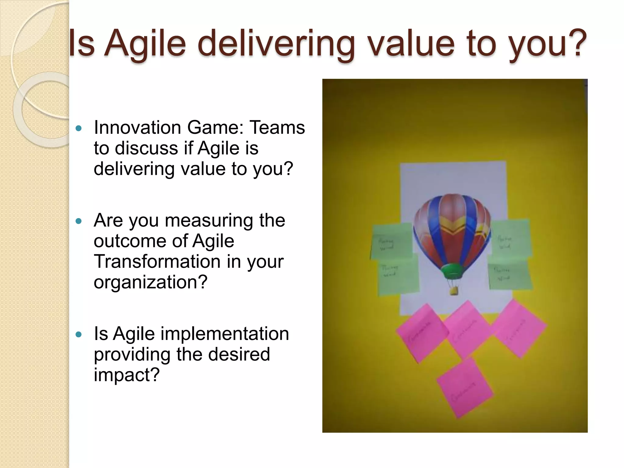 Agile Innovation Games for Chapter Strategies
Is Agile delivering value to you?
 Innovation Game: Teams
to discuss if Agile is
delivering value to you?
 Are you measuring the
outcome of Agile
Transformation in your
organization?
 Is Agile implementation
providing the desired
impact?
 