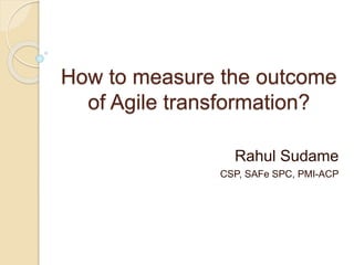How to measure the outcome
of Agile transformation?
Rahul Sudame
CSP, SAFe SPC, PMI-ACP
 