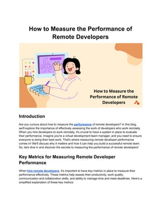 How to Measure the Performance of
Remote Developers
Introduction
Are you curious about how to measure the performance of remote developers? In this blog,
we'll explore the importance of effectively assessing the work of developers who work remotely.
When you hire developers to work remotely, it's crucial to have a system in place to evaluate
their performance. Imagine you're a virtual development team manager, and you need to ensure
everyone is doing their best work. That's where measuring remote developer performance
comes in! We'll discuss why it matters and how it can help you build a successful remote team.
So, let's dive in and discover the secrets to measuring the performance of remote developers!
Key Metrics for Measuring Remote Developer
Performance
When hire remote developers, it's important to have key metrics in place to measure their
performance effectively. These metrics help assess their productivity, work quality,
communication and collaboration skills, and ability to manage time and meet deadlines. Here's a
simplified explanation of these key metrics:
 