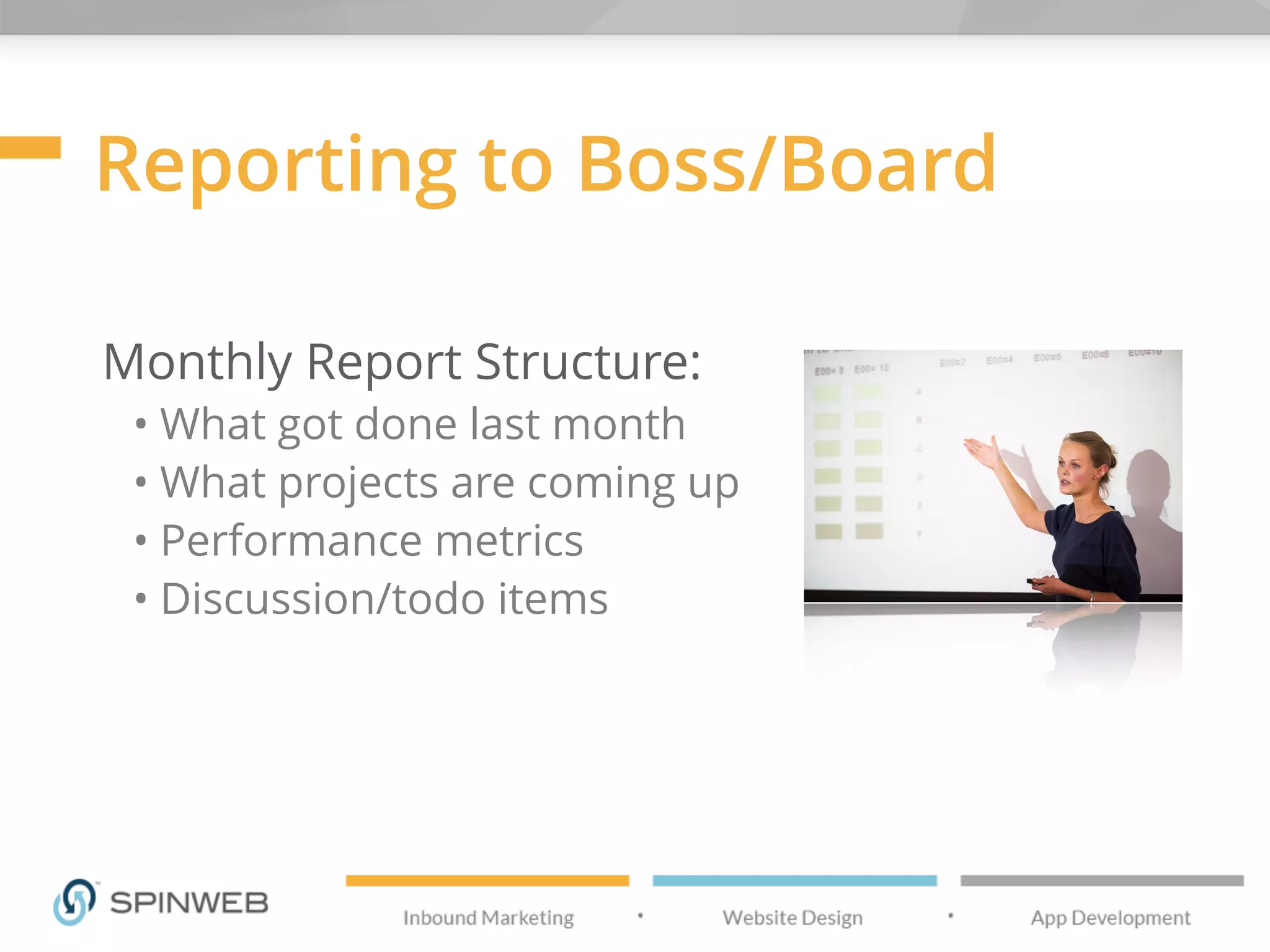 Reporting to Boss/Board
Monthly Report Structure:
• What got done last month
• What projects are coming up
• Performance metrics
• Discussion/todo items