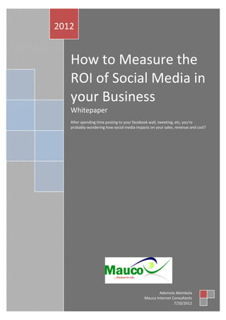2012


   How to Measure the
   ROI of Social Media in
   your Business
   Whitepaper
   After spending time posting to your facebook wall, tweeting, etc, you're
   probably wondering how social media impacts on your sales, revenue and cost?




                                                    Ademola Abimbola
                                            Mauco Internet Consultants
                                                            7/20/2012
 