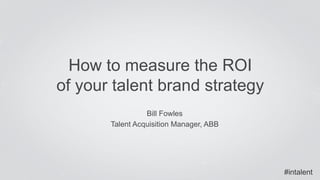 How to measure the ROI 
of your talent brand strategy 
Bill Fowles 
Talent Acquisition Manager, ABB 
#intalent 
 