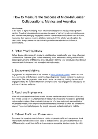 How to Measure the Success of Micro-Influencer
Collaborations: Metrics and Analytics
Introduction:
In the world of digital marketing, micro-influencer collaborations have gained significant
traction. Brands are increasingly recognizing the value of partnering with micro-influencers,
who have smaller yet highly engaged audiences. While these collaborations can be fruitful,
measuring their success requires a tailored approach. In this article, we will explore the
metrics and analytics essential for evaluating the effectiveness of micro-influencer
collaborations.
1. Define Your Objectives:
Before delving into metrics, it's crucial to establish clear objectives for your micro-influencer
collaborations. Common goals include increasing brand awareness, driving website traffic,
boosting conversions, and fostering brand advocacy. Defining your objectives will guide your
measurement strategy and help you select relevant metrics.
2. Engagement Metrics:
Engagement is a key indicator of the success of micro influencer collabs. Metrics such as
likes, comments, and shares on social media posts provide valuable insights into audience
interactions. Track engagement rates, which can be calculated by dividing the number of
engagements by the number of followers or impressions. High engagement rates signify an
active and involved audience.
3. Reach and Impressions:
While micro-influencers may have smaller follower counts compared to macro-influencers,
their impact should not be underestimated. Measure the reach and impressions generated
by their collaborations. Reach refers to the number of unique individuals exposed to the
influencer's content, while impressions represent the total number of times the content was
viewed. These metrics help gauge the overall exposure and potential brand visibility.
4. Referral Traffic and Conversions:
To assess the impact of micro influencer collabs on website traffic and conversions, track
referral traffic from the influencer's posts or dedicated links. Set up trackable links or use
UTM parameters to attribute traffic and conversions accurately. Monitor metrics like click-
 