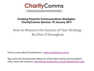 Creating Powerful Communications Strategies:
            CharityComms Seminar 19 January 2011


     How to Measure the Success of Your Strategy
               By Ellen O’Donoghue



Find out more about CharityComms: www.charitycomms.org.uk

Sign up for the CharityComms eNews for all the latest charity communications
news, views and resources: http://www.charitycomms.org.uk/about/enews.aspx
 