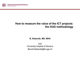 How to measure the value of the ICT projects:
the HUG methodology
B. Debande, MD, MHA
CIO
University hospital of Geneva
Benoit.Debande@hcuge.ch
 
