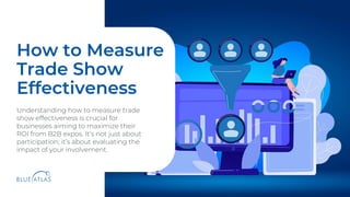 v
How to Measure
Trade Show
Effectiveness
Understanding how to measure trade
show effectiveness is crucial for
businesses aiming to maximize their
ROI from B2B expos. It’s not just about
participation; it’s about evaluating the
impact of your involvement.
 