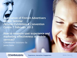 Association of Finnish Advertisers
Mobile Seminar
Helsinki Exhibition & Convention
Centre 7 February 2013

How to measure user experience and
marketing effectiveness in mobile
services?
CEM4Mobile Solutions Oy
Janne Aalto




                          Experience, Interaction, Engagement.   Wednesday, 27 February 2013
                                                                                          1
 