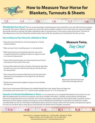 How to Measure Your Horse for
                                       Blankets, Turnouts & Sheets

Why Blanket Your Horse? There are several advantages to blanketing your horse, beyond the smart and stylish look horse apparel
can provide. Horse Sense™ blankets can protect your horse from adverse weather conditions, such as harsh wind, rain, and snow. Blankets
also provide warmth on cold days and nights, especially for older or younger horses. In the summer, using a Horse Sense™ fly sheet can
help safeguard your horse from biting flies and other pesky insects while also providing some UV protection from the sun’s rays.


How to Measure Your Horse for a Blanket or Sheet

* Keep your horse still while you measure by tying her or having
  someone hold her.

* Make sure your horse is standing square in a natural position.

* While measuring, be sure to keep the tape level, taut, and in
  a straight horizontal line. Holding the tape at an angle can result
  in an incorrect measurement.

* Using a cloth measuring tape, start measuring where your horse’s
  neck meets the front center of her chest.

* Go around the widest part of her shoulder, and bring the tape along
  her side as far as you can. Hold the spot with your thumb and note
  the measurement.

* Then measure from the spot marked with your thumb around the
  widest part of her hindquarters to the edge of her tail. Note the
  measurement

* Add the two measurements together to get your horse’s blanket
  and sheet size.

If your horse’s measurement falls between the available blanket/sheet sizes, always choose the larger size.
For example, if your horse’s size is 73 1/2" and the closest available sizes are 72" or 75", choose the 75".

Hazards of a Poorly Fitted Blanket or Sheet. It is very important to use a properly fitted blanket on your horse. If it is too
tight, the blanket/sheet can restrict her movement, and rub her shoulders and withers—possibly causing irritation and bald spots.
If too loose, the blanket/sheet can turn and shift, catch on latches and gates, and possibly even slip under her belly, causing her to trip or
fall. Because of these dangers, properly measuring your horse and finding the best blanket fit is essential for her protection, comfort,
and safety. Make sure she can move freely, including being able to bend over to graze, without the front buckles causing pressure against
her chest. You should be able to easily slip your hand between the blanket and her shoulders and withers.




                                 Horse Sense™ is a division of SyrVet, Inc. | P.O. Box 490 | Waukee, IA 50263
                                         1-800-727-5203 | Fax: 515-987-5553 | Ph: 515-987-5554
                                            www.horsesense.us.com | horsesense@syrvet.com
 