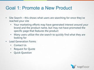 Goal 1: Promote a New Product
• Site Search – this shows what users are searching for once they’ve
reached your site
• Your marketing efforts may have generated interest around your
brand and the product name, but may not have promoted the
specific page that features the product
• Many users utilize the site search to quickly find what they are
looking for
• Lead Generation Forms
• Contact Us
• Request for Quote
• Quick Question
 