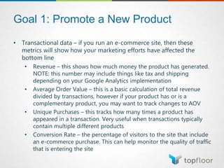 Goal 1: Promote a New Product
• Transactional data – if you run an e-commerce site, then these
metrics will show how your marketing efforts have affected the
bottom line
• Revenue – this shows how much money the product has generated.
NOTE: this number may include things like tax and shipping
depending on your Google Analytics implementation
• Average Order Value – this is a basic calculation of total revenue
divided by transactions, however if your product has or is a
complementary product, you may want to track changes to AOV
• Unique Purchases – this tracks how many times a product has
appeared in a transaction. Very useful when transactions typically
contain multiple different products
• Conversion Rate – the percentage of visitors to the site that include
an e-commerce purchase. This can help monitor the quality of traffic
that is entering the site
 
