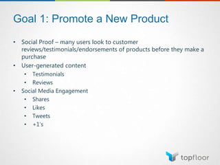Goal 1: Promote a New Product
• Social Proof – many users look to customer
reviews/testimonials/endorsements of products before they make a
purchase
• User-generated content
• Testimonials
• Reviews
• Social Media Engagement
• Shares
• Likes
• Tweets
• +1’s
 