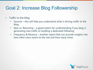 Goal 2: Increase Blog Followership
• Traffic to the blog
• Sources – this will help you understand what is driving traffic to the
blog.
• New vs. Returning – a good metric for understanding if you blog is
generating new traffic or building a dedicated following
• Frequency & Recency – another report that can provide insights into
how often users return to the site and how many times
 