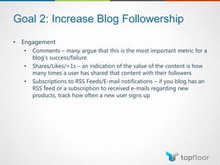 Goal 2: Increase Blog Followership
• Engagement
• Comments – many argue that this is the most important metric for a
blog’s success/failure.
• Shares/Likes/+1s – an indication of the value of the content is how
many times a user has shared that content with their followers
• Subscriptions to RSS Feeds/E-mail notifications – if you blog has an
RSS feed or a subscription to received e-mails regarding new
products, track how often a new user signs up
 