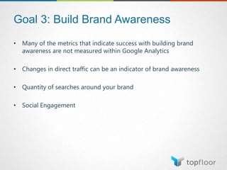 Goal 3: Build Brand Awareness
• Many of the metrics that indicate success with building brand
awareness are not measured within Google Analytics
• Changes in direct traffic can be an indicator of brand awareness
• Quantity of searches around your brand
• Social Engagement
 