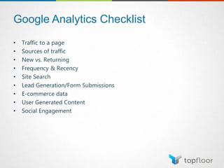 Google Analytics Checklist
• Traffic to a page
• Sources of traffic
• New vs. Returning
• Frequency & Recency
• Site Search
• Lead Generation/Form Submissions
• E-commerce data
• User Generated Content
• Social Engagement
 