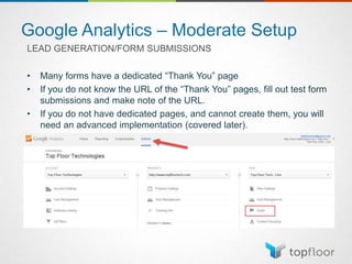 Google Analytics – Moderate Setup
LEAD GENERATION/FORM SUBMISSIONS
• Many forms have a dedicated “Thank You” page
• If you do not know the URL of the “Thank You” pages, fill out test form
submissions and make note of the URL.
• If you do not have dedicated pages, and cannot create them, you will
need an advanced implementation (covered later).
 
