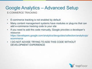 Google Analytics – Advanced Setup
E-COMMERCE TRACKING
• E-commerce tracking is not enabled by default
• Many content management systems have modules or plug-ins that can
add e-commerce tracking code to your site
• If you need to add this code manually, Google provides a developer’s
resource:
https://developers.google.com/analytics/devguides/collection/analyticsjs/
ecommerce
• I DO NOT ADVISE TRYING TO ADD THIS CODE WITHOUT
DEVELOPMENT EXPERIENCE
 