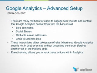 Google Analytics – Advanced Setup
ENGAGEMENT
• There are many methods for users to engage with you site and content
that Google Analytics cannot track with the base install
• Blog comments
• Social Shares
• Clickable e-mail addresses
• Links to External sites
• These interactions either take place off-site (where you Google Analytics
code is not in use) or on-site without accessing the server (forcing
another call of the tracking code)
• Event tracking allows you to track these actions within Analytics
 