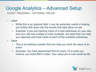 Google Analytics – Advanced Setup
EVENT TRACKING – OPTIONAL FIELDS
• Label
• While this is an optional field, it can be extremely useful in helping
you further drill down into the events that take place on-site
• Example: If you are tracking clicks of e-mail addresses on your site,
and your site has multiple e-mails available, the label field can help
you separate and track clicks to each of the available addresses
• Value
• This is an arbitrary number that can help you track the value of an
event
• Example: You have determined that for every 10 e-mails you
receive, you close $50 in sales. Your value per e-mail would be $5.
 