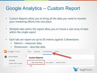 Google Analytics – Custom Report
• Custom Reports allow you to bring all the data you need to monitor
your marketing efforts into one place
• Multiple tabs within the report allow you to house a vast array of data
within the single report
• Each tab can report on up to 50 metrics against 2 dimensions
• Metrics – measures data
• Dimensions – describe data
 